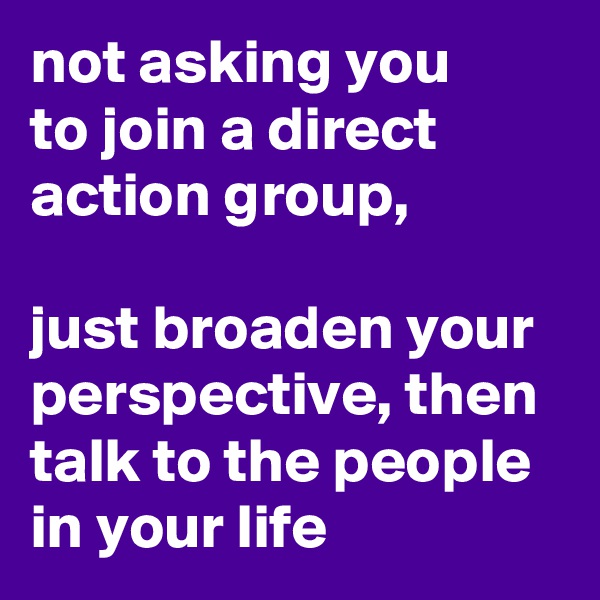 not asking you 
to join a direct action group, 

just broaden your perspective, then talk to the people in your life