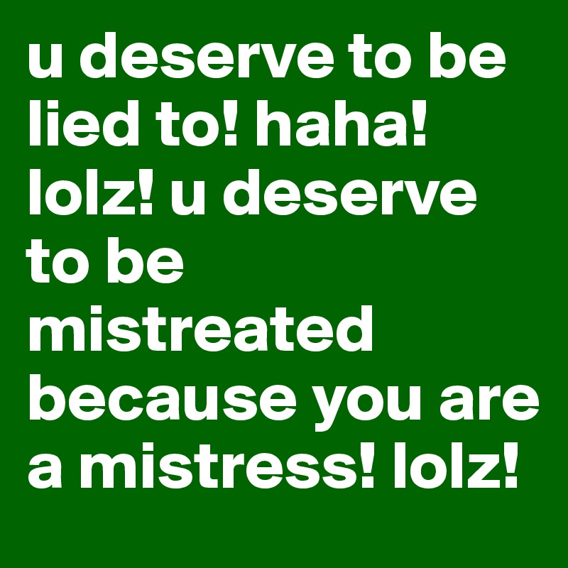 u deserve to be lied to! haha! lolz! u deserve to be mistreated because you are a mistress! lolz! 