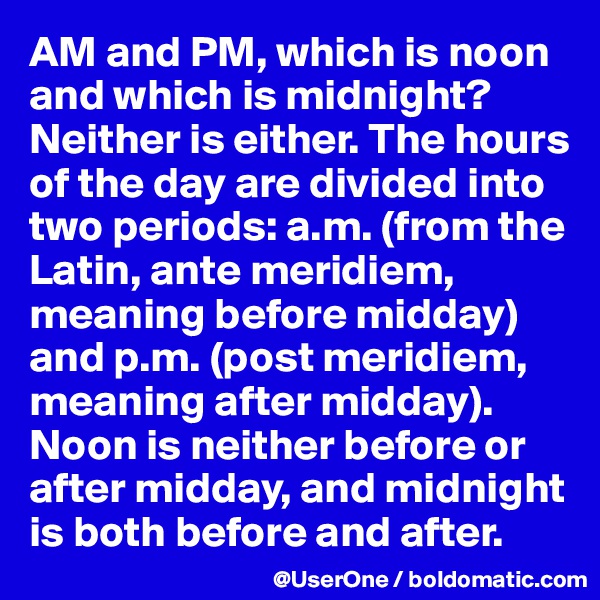 AM and PM, which is noon and which is midnight? Neither is either. The hours of the day are divided into two periods: a.m. (from the Latin, ante meridiem, meaning before midday) and p.m. (post meridiem, meaning after midday). Noon is neither before or after midday, and midnight is both before and after.