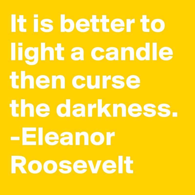 It is better to light a candle then curse the darkness.
-Eleanor Roosevelt