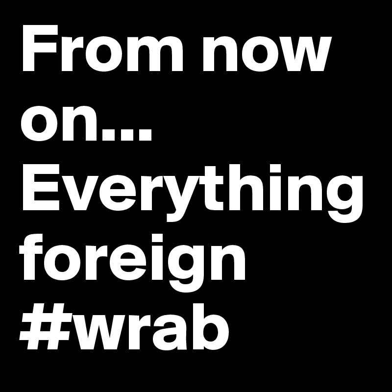 From now on... Everything
foreign #wrab