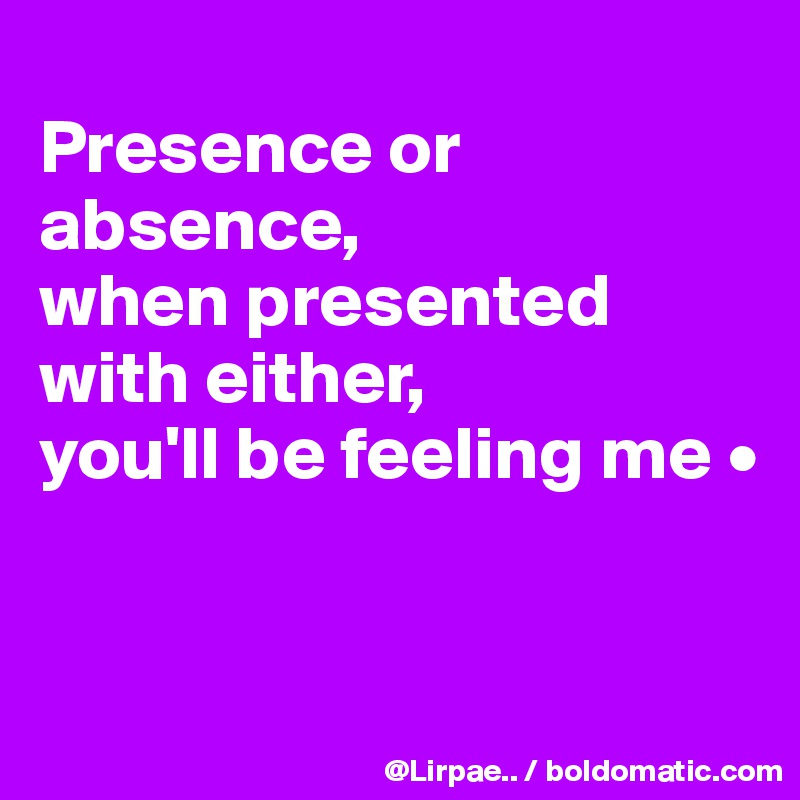 
Presence or absence,
when presented with either,
you'll be feeling me •


