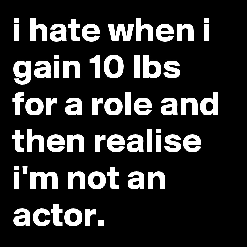 i hate when i gain 10 lbs for a role and then realise i'm not an actor.