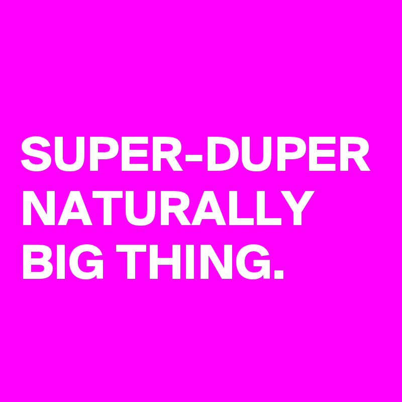 

SUPER-DUPER NATURALLY BIG THING.