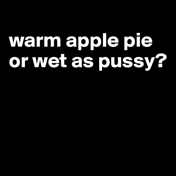 
warm apple pie or wet as pussy?



