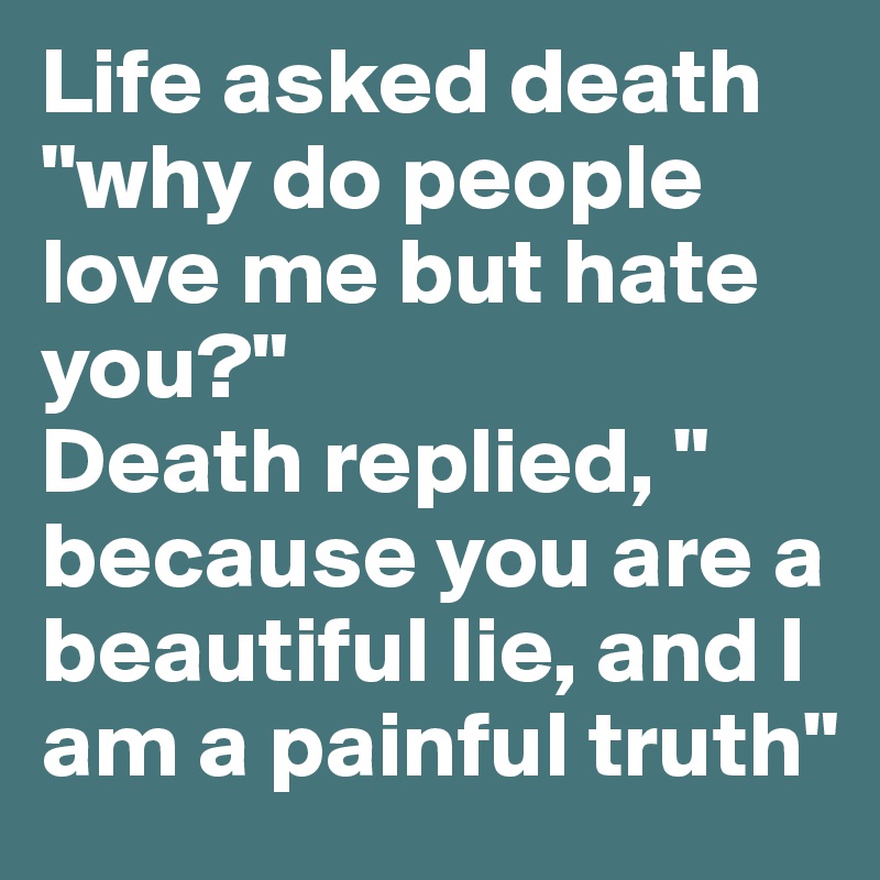 Life asked death "why do people love me but hate you?"
Death replied, " because you are a beautiful lie, and I am a painful truth"