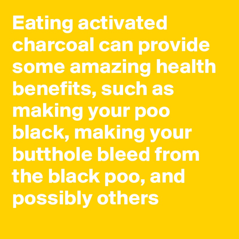 Eating activated charcoal can provide some amazing health benefits, such as making your poo black, making your butthole bleed from the black poo, and possibly others