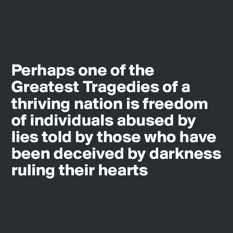 


Perhaps one of the Greatest Tragedies of a thriving nation is freedom of individuals abused by lies told by those who have been deceived by darkness ruling their hearts

