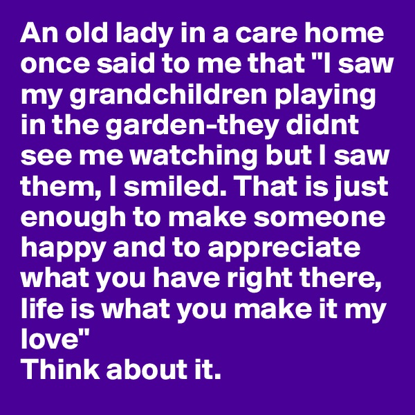 An old lady in a care home once said to me that "I saw my grandchildren playing in the garden-they didnt see me watching but I saw  them, I smiled. That is just enough to make someone happy and to appreciate what you have right there, life is what you make it my love" 
Think about it. 
