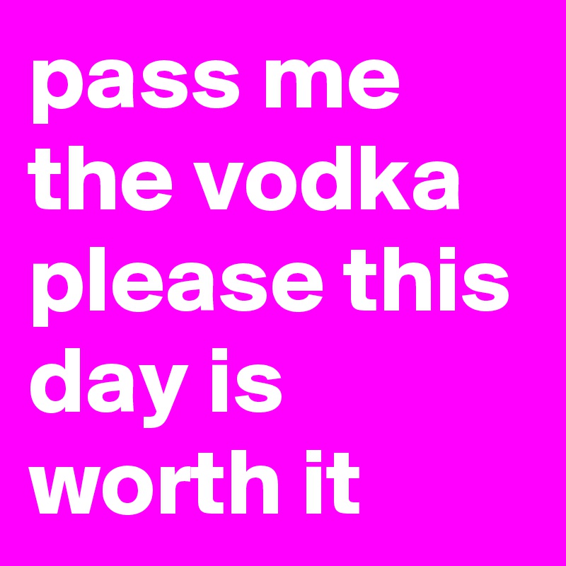 pass me the vodka please this day is worth it