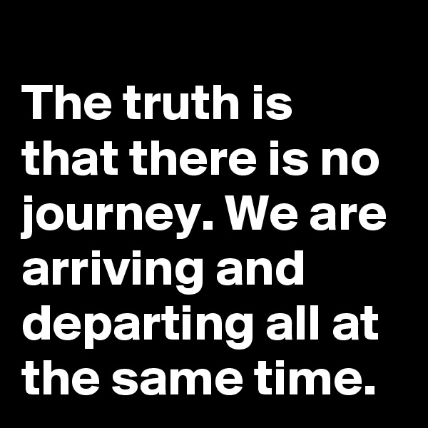 
The truth is that there is no journey. We are arriving and departing all at the same time. 