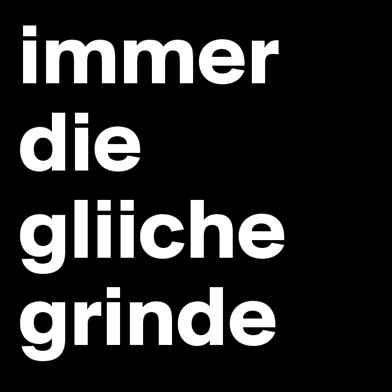 immer
die
gliiche
grinde