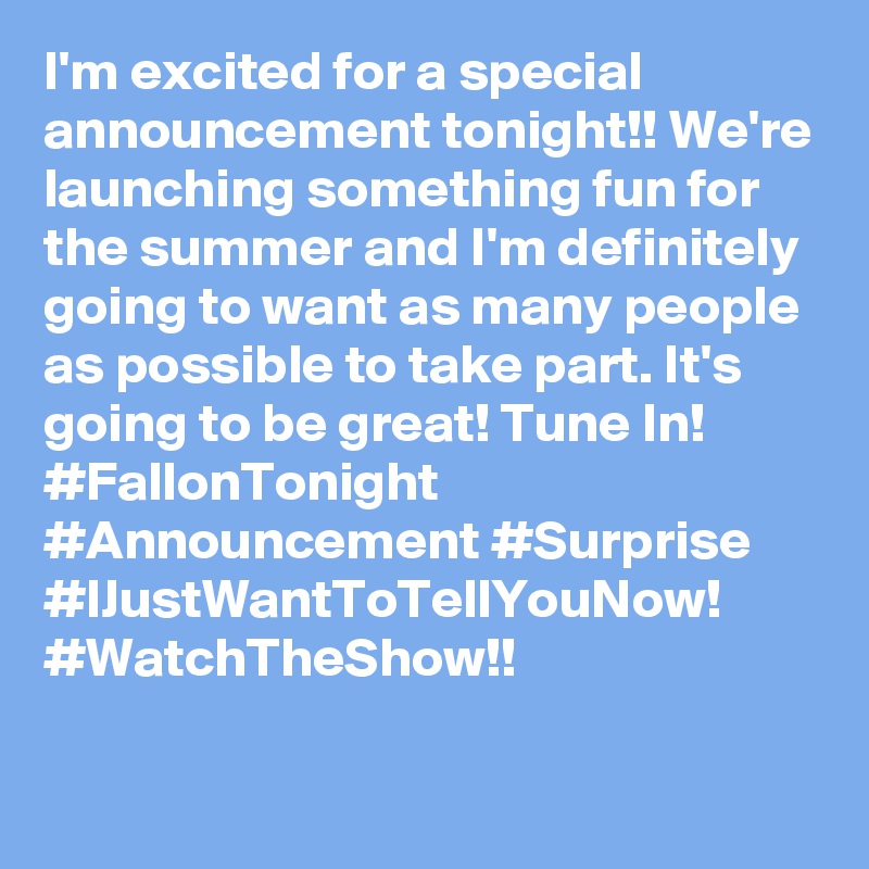 I'm excited for a special announcement tonight!! We're launching something fun for the summer and I'm definitely going to want as many people as possible to take part. It's going to be great! Tune In! #FallonTonight #Announcement #Surprise #IJustWantToTellYouNow! #WatchTheShow!!
