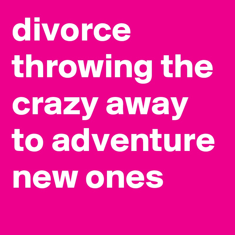 divorce throwing the crazy away to adventure new ones