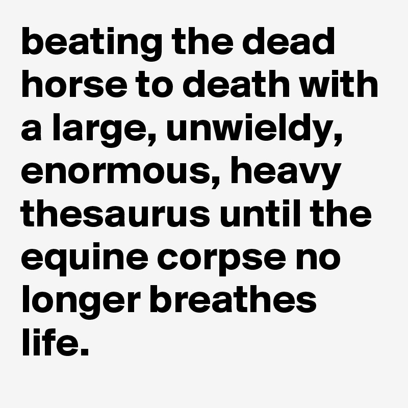 beating the dead horse to death with a large, unwieldy, enormous, heavy