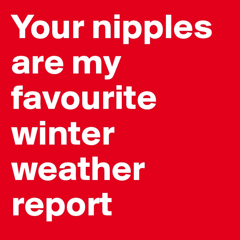 Your nipples are my favourite winter weather report