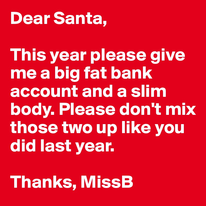 Dear Santa,

This year please give me a big fat bank account and a slim body. Please don't mix those two up like you did last year. 

Thanks, MissB