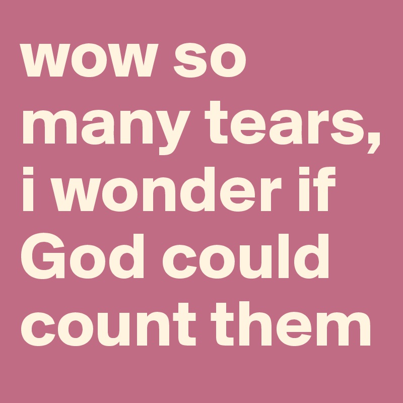 wow so many tears, i wonder if God could  count them