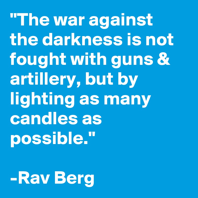 "The war against the darkness is not fought with guns & artillery, but by lighting as many candles as possible." 

-Rav Berg