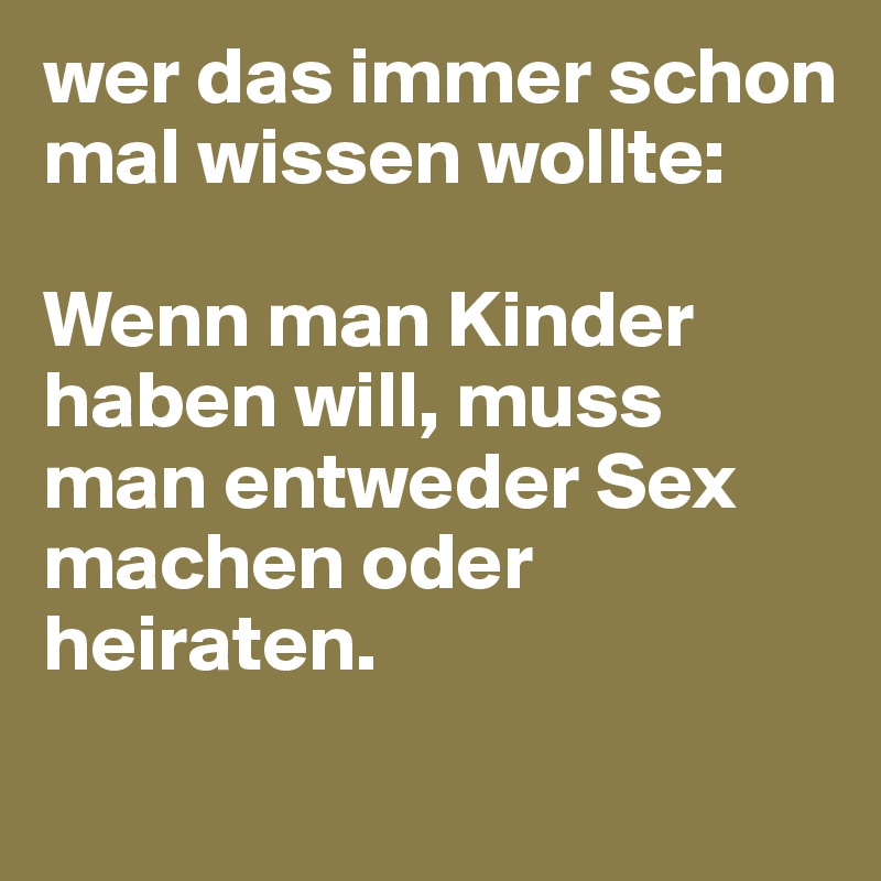 wer das immer schon mal wissen wollte:

Wenn man Kinder haben will, muss man entweder Sex machen oder heiraten.

