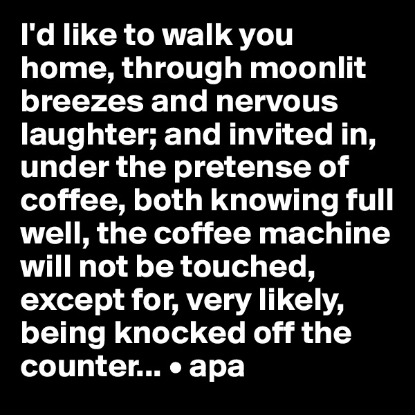 I'd like to walk you home, through moonlit breezes and nervous laughter; and invited in, under the pretense of coffee, both knowing full well, the coffee machine will not be touched, except for, very likely, being knocked off the counter... • apa