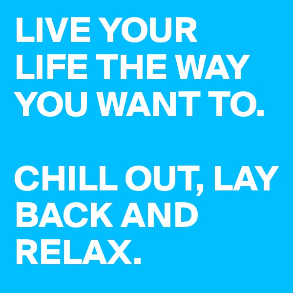 LIVE YOUR LIFE THE WAY YOU WANT TO. 

CHILL OUT, LAY BACK AND RELAX. 