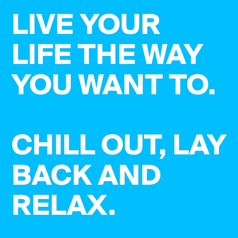 LIVE YOUR LIFE THE WAY YOU WANT TO. 

CHILL OUT, LAY BACK AND RELAX. 