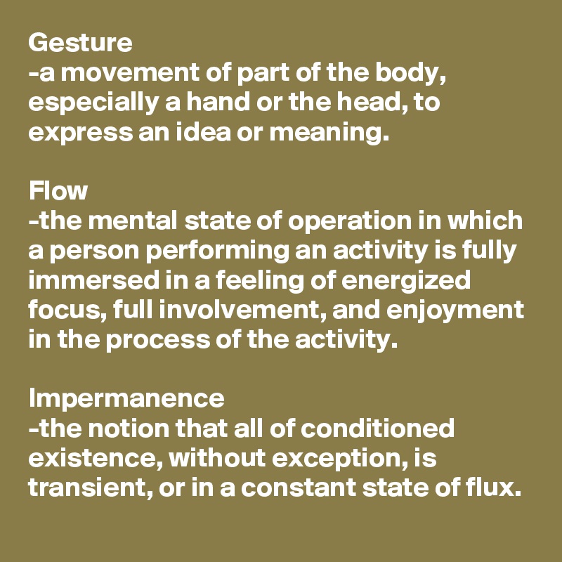 Gesture
-a movement of part of the body, especially a hand or the head, to express an idea or meaning.

Flow
-the mental state of operation in which a person performing an activity is fully immersed in a feeling of energized focus, full involvement, and enjoyment in the process of the activity.

Impermanence
-the notion that all of conditioned existence, without exception, is transient, or in a constant state of flux.