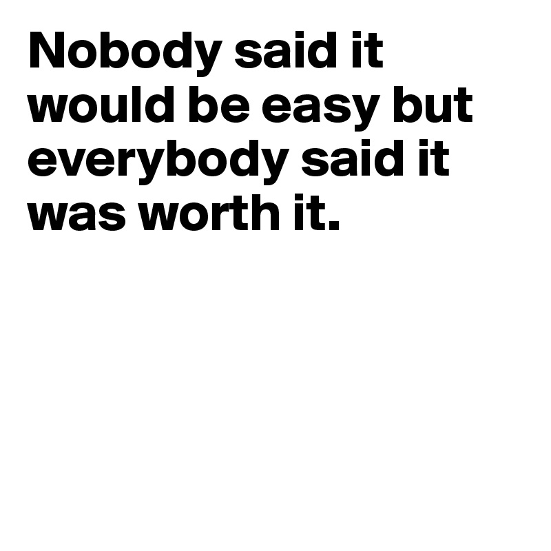 Nobody said it would be easy but everybody said it was worth it.




