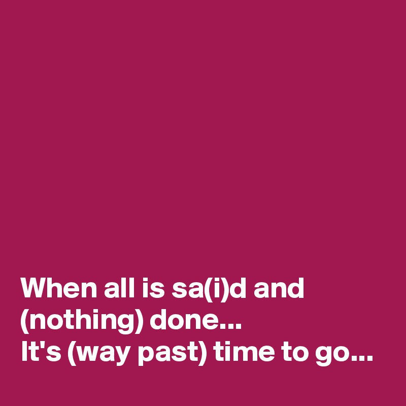 







When all is sa(i)d and (nothing) done...
It's (way past) time to go...