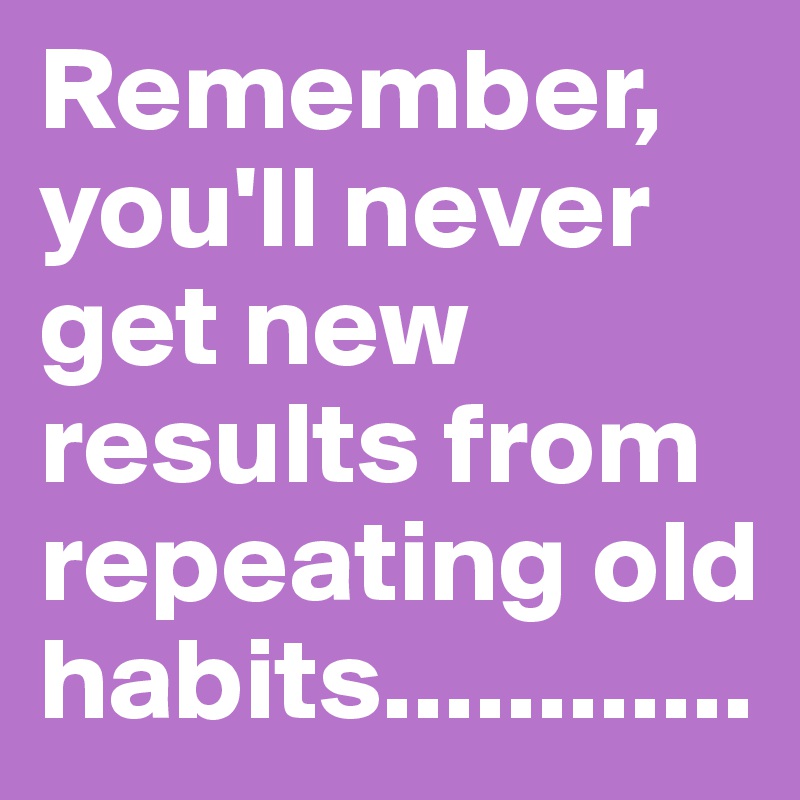 Remember, you'll never get new results from repeating old habits............