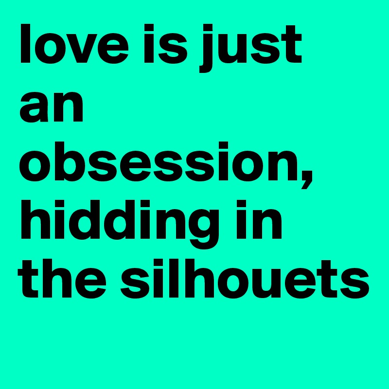 love is just an obsession, hidding in the silhouets