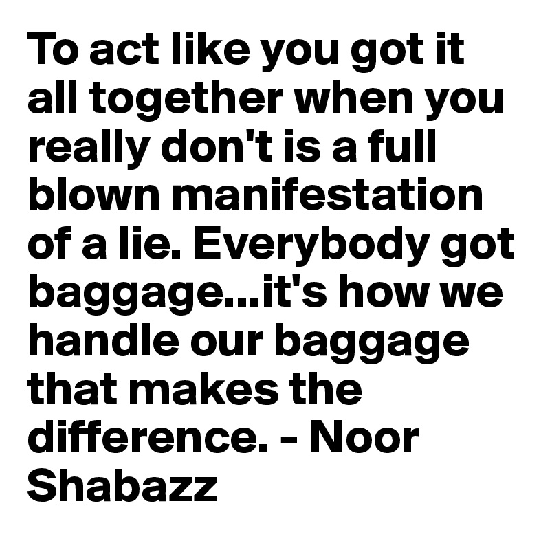 To act like you got it all together when you really don't is a full blown manifestation of a lie. Everybody got baggage...it's how we handle our baggage that makes the difference. - Noor Shabazz 