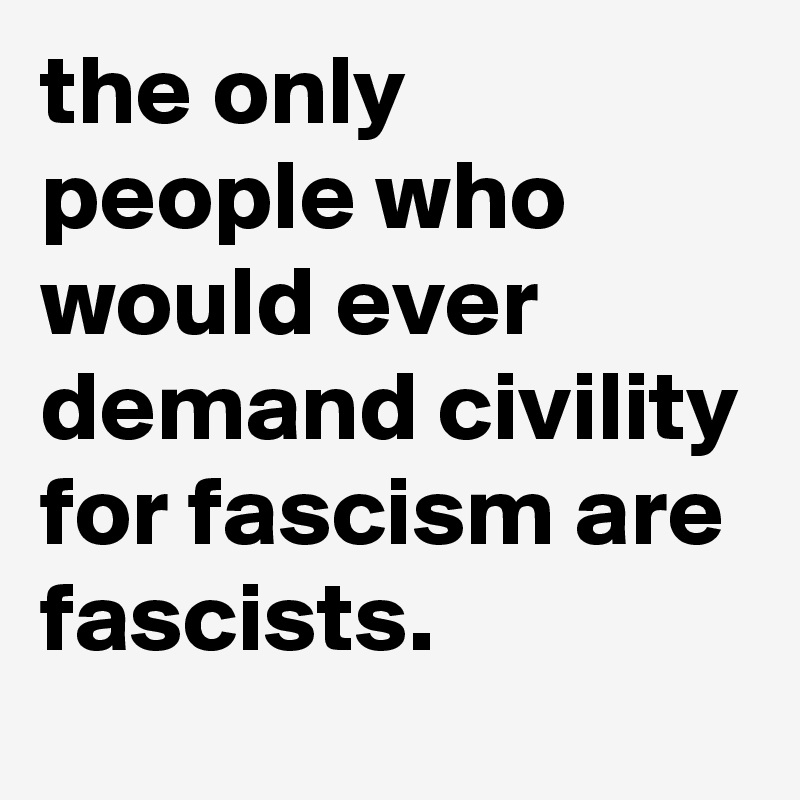 the only people who would ever demand civility for fascism are fascists.