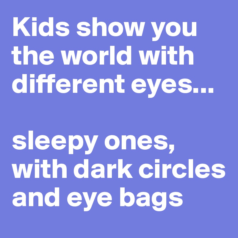 Kids show you the world with different eyes... 

sleepy ones, with dark circles and eye bags