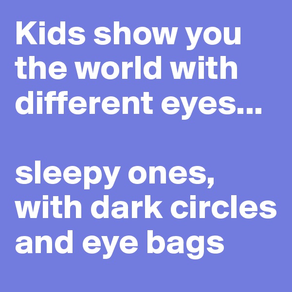 Kids show you the world with different eyes... 

sleepy ones, with dark circles and eye bags