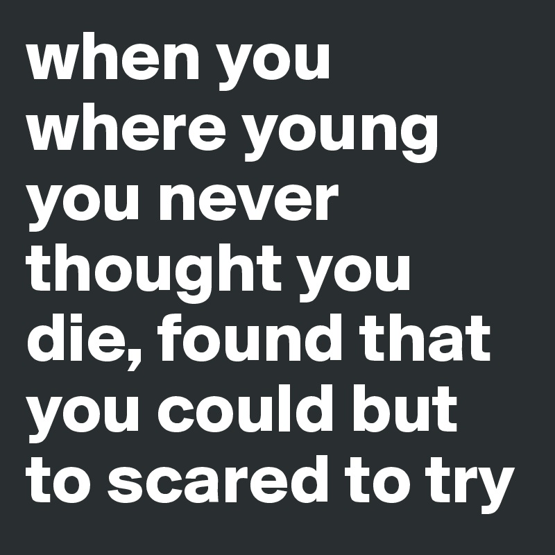 when you where young you never thought you die, found that you could but to scared to try