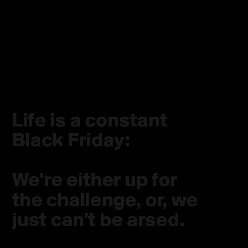 




Life is a constant 
Black Friday:

We're either up for 
the challenge, or, we 
just can't be arsed.