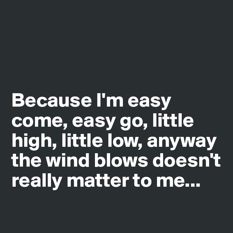 



Because I'm easy come, easy go, little high, little low, anyway the wind blows doesn't really matter to me... 
