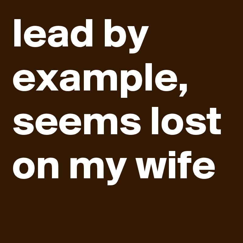 lead by example, seems lost on my wife