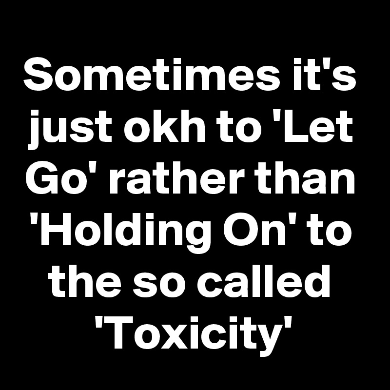 Sometimes it's just okh to 'Let Go' rather than 'Holding On' to the so called
'Toxicity'
