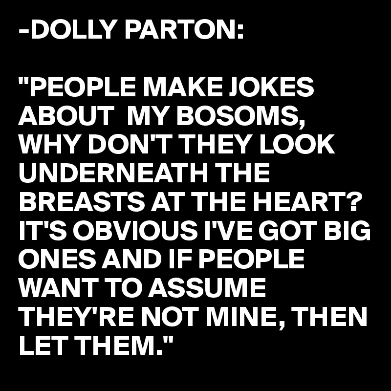 -DOLLY PARTON:

"PEOPLE MAKE JOKES ABOUT  MY BOSOMS, WHY DON'T THEY LOOK UNDERNEATH THE BREASTS AT THE HEART? 
IT'S OBVIOUS I'VE GOT BIG
ONES AND IF PEOPLE
WANT TO ASSUME 
THEY'RE NOT MINE, THEN
LET THEM."