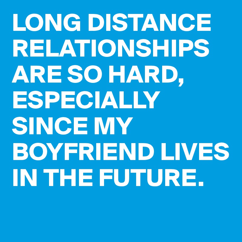 LONG DISTANCE RELATIONSHIPS ARE SO HARD, ESPECIALLY SINCE MY BOYFRIEND LIVES IN THE FUTURE.
