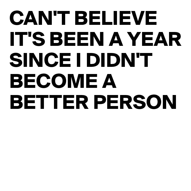 CAN'T BELIEVE IT'S BEEN A YEAR SINCE I DIDN'T BECOME A BETTER PERSON 


