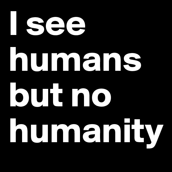 I see humans but no humanity
