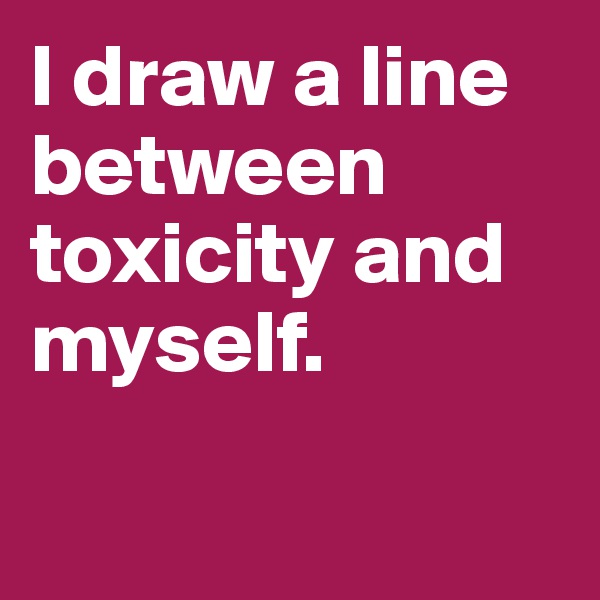 I draw a line between toxicity and myself. 

