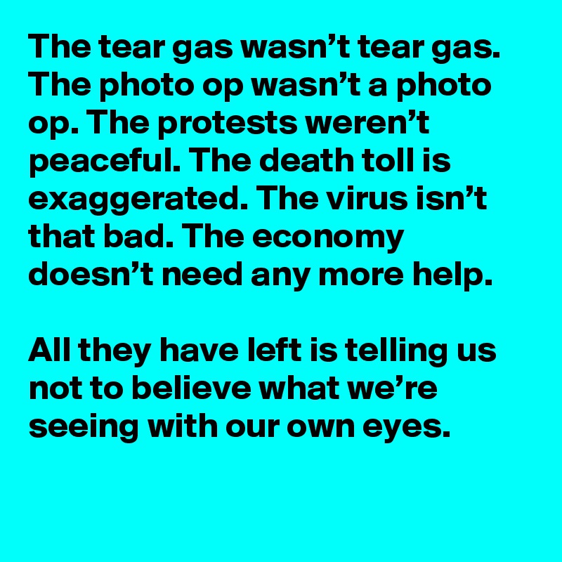 The tear gas wasn’t tear gas. The photo op wasn’t a photo op. The protests weren’t peaceful. The death toll is exaggerated. The virus isn’t that bad. The economy doesn’t need any more help. 

All they have left is telling us not to believe what we’re seeing with our own eyes.