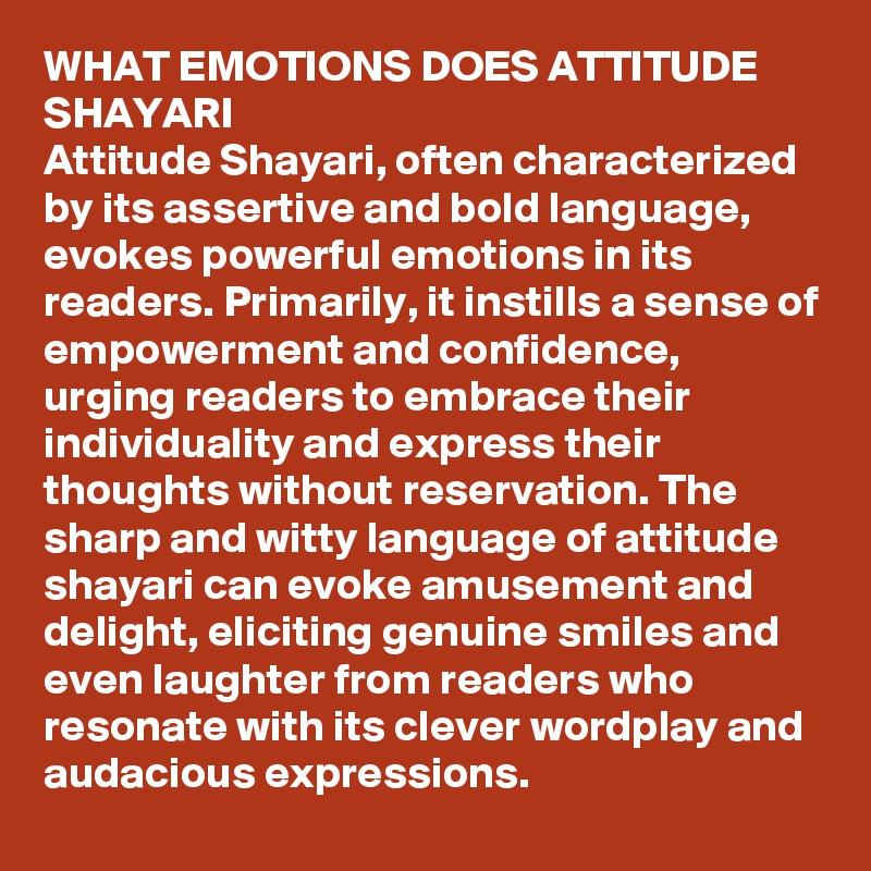 WHAT EMOTIONS DOES ATTITUDE SHAYARI
Attitude Shayari, often characterized by its assertive and bold language, evokes powerful emotions in its readers. Primarily, it instills a sense of empowerment and confidence, urging readers to embrace their individuality and express their thoughts without reservation. The sharp and witty language of attitude shayari can evoke amusement and delight, eliciting genuine smiles and even laughter from readers who resonate with its clever wordplay and audacious expressions.