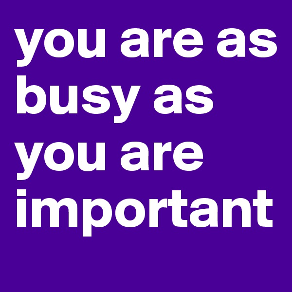 you are as busy as you are important