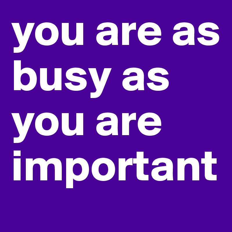 you are as busy as you are important
